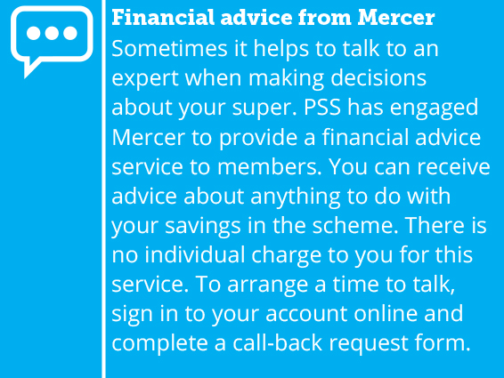 Sometimes it helps to talk to an expert when making decisions about your super. Mercer offers a financial advice service to PSS members. You can receive advice about anything to do with your savings in the scheme. There is no charge for this service. To arrange a time to talk, sign in to your account online and complete a call-back request form.