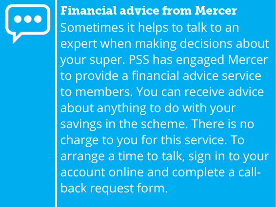 Sometimes it helps to talk to an expert when making decisions about your super. PSS has engaged Mercer to provide a limited financial advice service to members. You can receive advice about anything to do with your savings in the scheme. There is no individual charge to you for this service. To arrange a time to talk, sign in to your account online and complete a call-back request form.